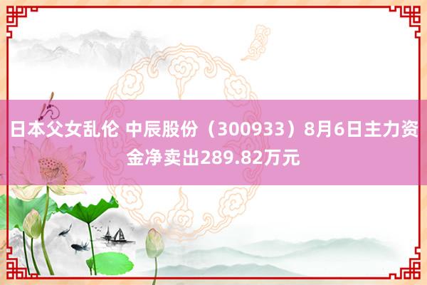 日本父女乱伦 中辰股份（300933）8月6日主力资金净卖出289.82万元