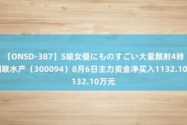 【ONSD-387】S級女優にものすごい大量顔射4時間 国联水产（300094）8月6日主力资金净买入1132.10万元