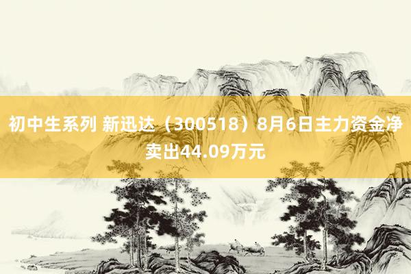 初中生系列 新迅达（300518）8月6日主力资金净卖出44.09万元