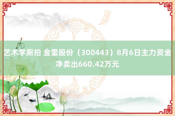 艺术学厕拍 金雷股份（300443）8月6日主力资金净卖出660.42万元