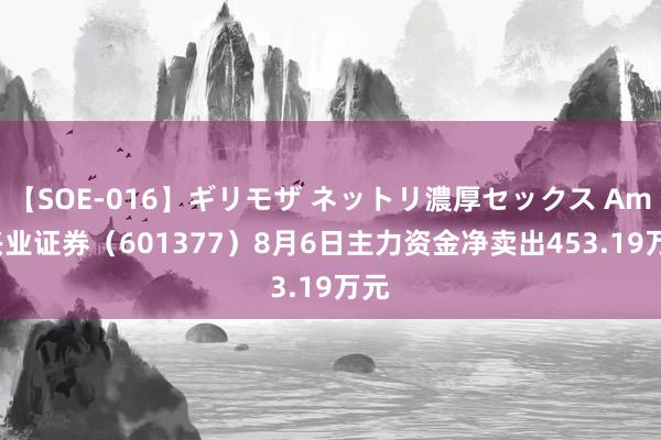 【SOE-016】ギリモザ ネットリ濃厚セックス Ami 兴业证券（601377）8月6日主力资金净卖出453.19万元