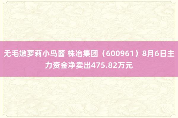 无毛嫩萝莉小鸟酱 株冶集团（600961）8月6日主力资金净卖出475.82万元