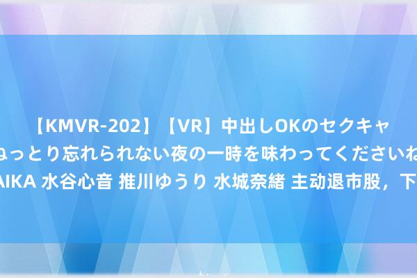 【KMVR-202】【VR】中出しOKのセクキャバにようこそ◆～濃密ねっとり忘れられない夜の一時を味わってくださいね◆～ 波多野結衣 AIKA 水谷心音 推川ゆうり 水城奈緒 主动退市股，下周一复牌！现款礼聘权较现价溢价近10%