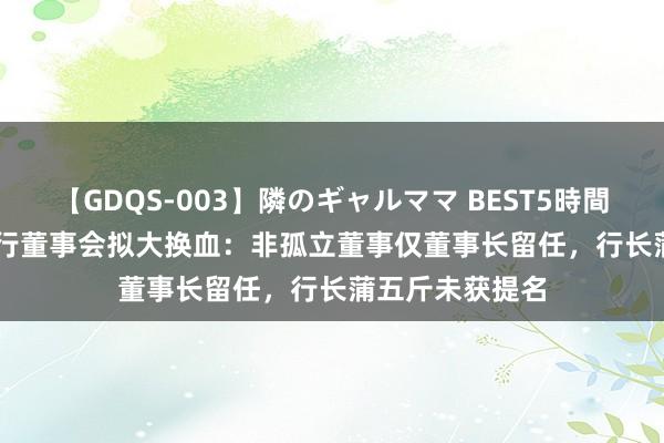 【GDQS-003】隣のギャルママ BEST5時間 Vol.2 兰州银行董事会拟大换血：非孤立董事仅董事长留任，行长蒲五斤未获提名