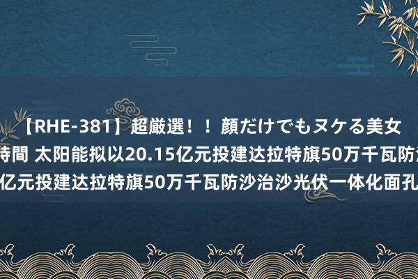 【RHE-381】超厳選！！顔だけでもヌケる美女の巨乳が揺れるSEX4時間 太阳能拟以20.15亿元投建达拉特旗50万千瓦防沙治沙光伏一体化面孔