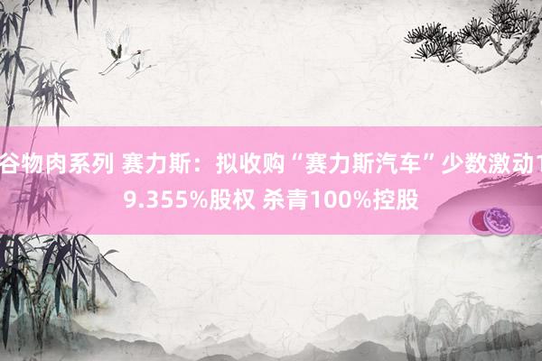 谷物肉系列 赛力斯：拟收购“赛力斯汽车”少数激动19.355%股权 杀青100%控股