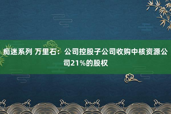 痴迷系列 万里石：公司控股子公司收购中核资源公司21%的股权