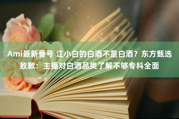 Ami最新番号 江小白的白酒不是白酒？东方甄选致歉：主播对白酒品类了解不够专科全面