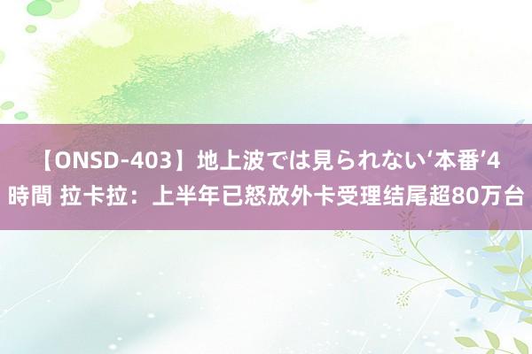 【ONSD-403】地上波では見られない‘本番’4時間 拉卡拉：上半年已怒放外卡受理结尾超80万台