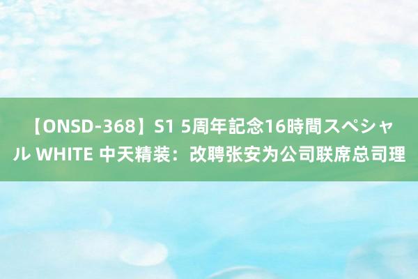 【ONSD-368】S1 5周年記念16時間スペシャル WHITE 中天精装：改聘张安为公司联席总司理