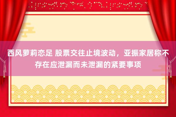 西风萝莉恋足 股票交往止境波动，亚振家居称不存在应泄漏而未泄漏的紧要事项