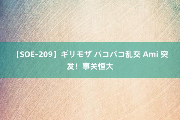 【SOE-209】ギリモザ バコバコ乱交 Ami 突发！事关恒大