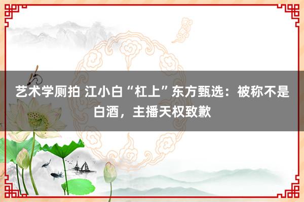 艺术学厕拍 江小白“杠上”东方甄选：被称不是白酒，主播天权致歉