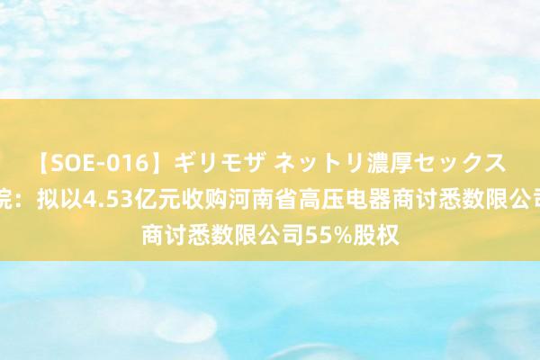 【SOE-016】ギリモザ ネットリ濃厚セックス Ami 西高院：拟以4.53亿元收购河南省高压电器商讨悉数限公司55%股权