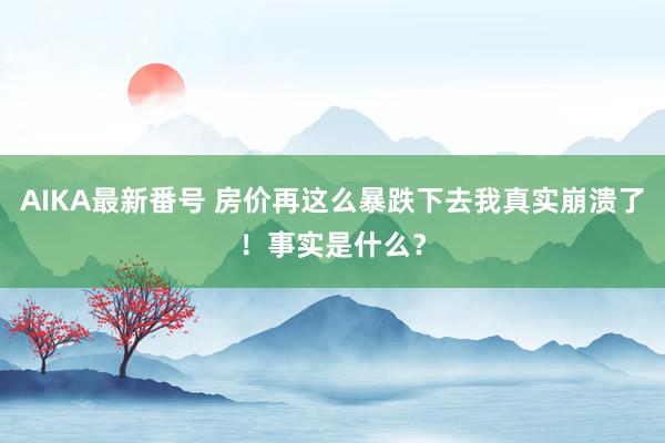 AIKA最新番号 房价再这么暴跌下去我真实崩溃了！事实是什么？