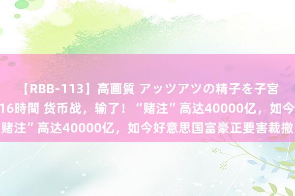 【RBB-113】高画質 アッツアツの精子を子宮に孕ませ中出し120発16時間 货币战，输了！“赌注”高达40000亿，如今好意思国富豪正要害裁撤