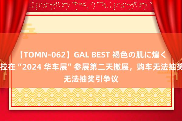 【TOMN-062】GAL BEST 褐色の肌に煌く汗 特斯拉在“2024 华车展”参展第二天撤展，购车无法抽奖引争议