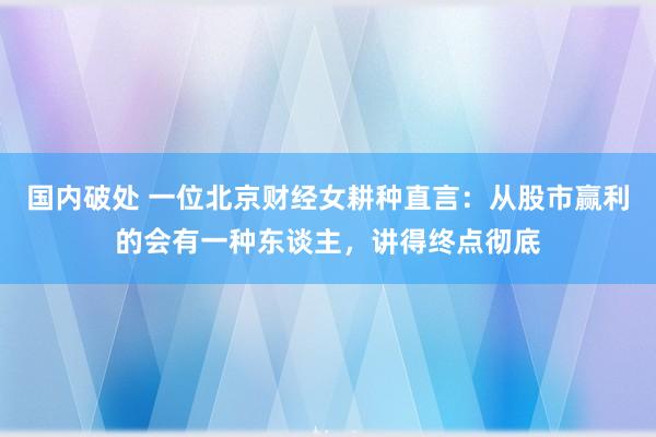 国内破处 一位北京财经女耕种直言：从股市赢利的会有一种东谈主，讲得终点彻底