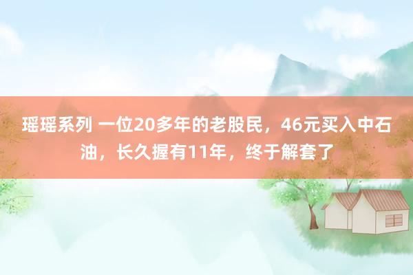 瑶瑶系列 一位20多年的老股民，46元买入中石油，长久握有11年，终于解套了