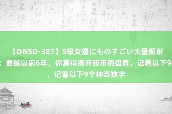 【ONSD-387】S級女優にものすごい大量顔射4時間 A股：要是以前6年，你莫得离开股市的盘算，记着以下9个神奇数字