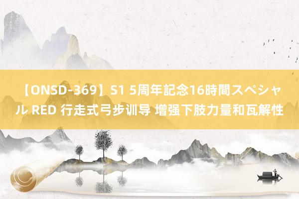 【ONSD-369】S1 5周年記念16時間スペシャル RED 行走式弓步训导 增强下肢力量和瓦解性