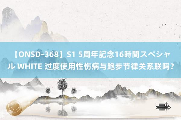 【ONSD-368】S1 5周年記念16時間スペシャル WHITE 过度使用性伤病与跑步节律关系联吗？