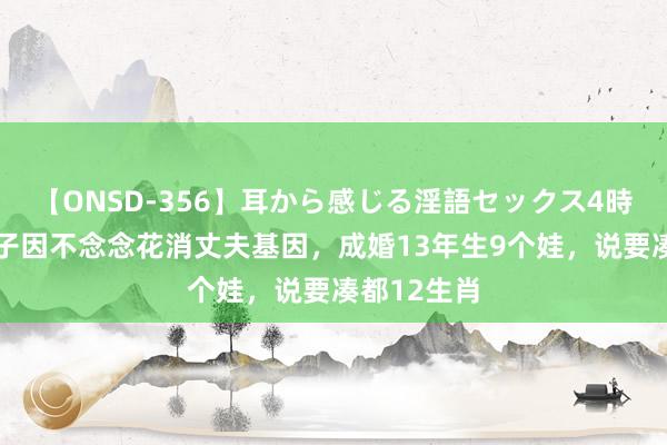 【ONSD-356】耳から感じる淫語セックス4時間 浙江女子因不念念花消丈夫基因，成婚13年生9个娃，说要凑都12生肖