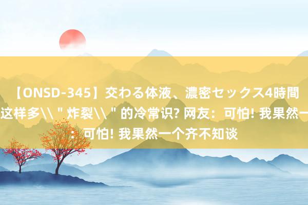 【ONSD-345】交わる体液、濃密セックス4時間 女性躯壳有这样多\＂炸裂\＂的冷常识? 网友：可怕! 我果然一个齐不知谈