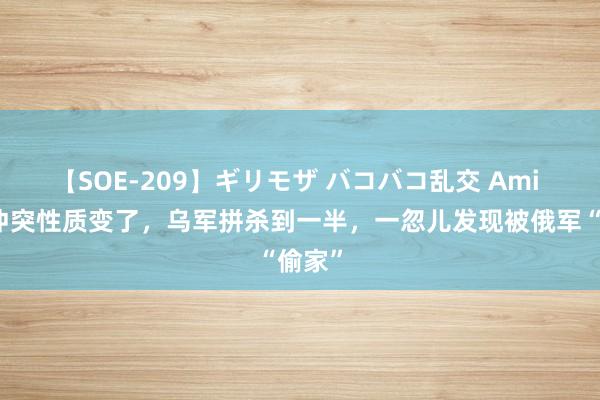 【SOE-209】ギリモザ バコバコ乱交 Ami 俄乌冲突性质变了，乌军拼杀到一半，一忽儿发现被俄军“偷家”