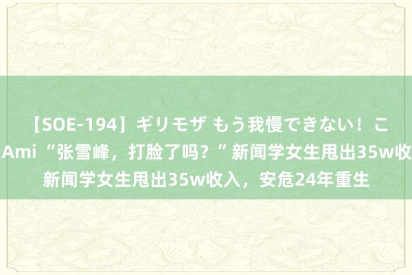 【SOE-194】ギリモザ もう我慢できない！ここでエッチしよっ Ami “张雪峰，打脸了吗？”新闻学女生甩出35w收入，安危24年重生