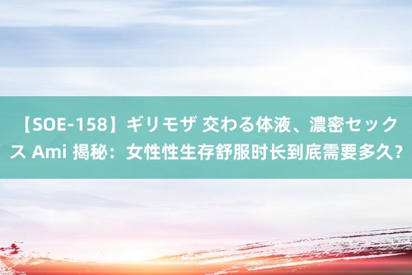 【SOE-158】ギリモザ 交わる体液、濃密セックス Ami 揭秘：女性性生存舒服时长到底需要多久？