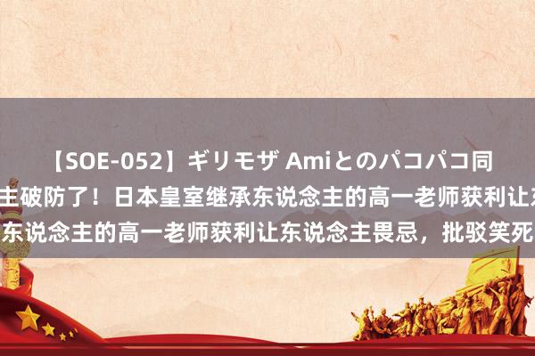 【SOE-052】ギリモザ Amiとのパコパコ同棲生活 Ami 日本东说念主破防了！日本皇室继承东说念主的高一老师获利让东说念主畏忌，批驳笑死