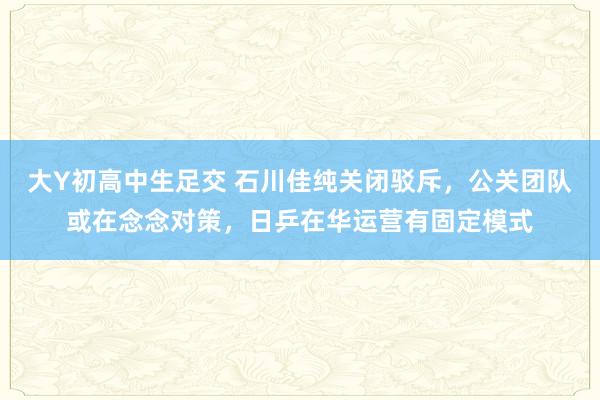 大Y初高中生足交 石川佳纯关闭驳斥，公关团队或在念念对策，日乒在华运营有固定模式