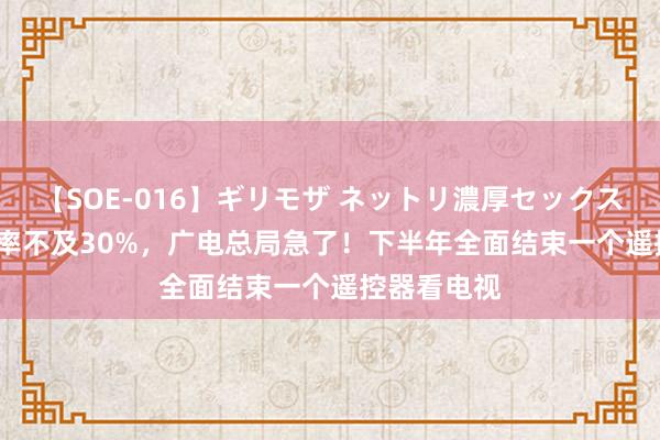 【SOE-016】ギリモザ ネットリ濃厚セックス Ami 开机率不及30%，广电总局急了！下半年全面结束一个遥控器看电视