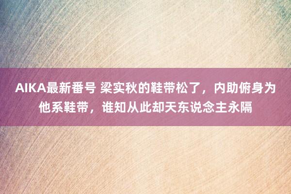 AIKA最新番号 梁实秋的鞋带松了，内助俯身为他系鞋带，谁知从此却天东说念主永隔