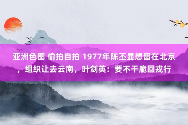 亚洲色图 偷拍自拍 1977年陈丕显想留在北京，组织让去云南，叶剑英：要不干脆回戎行