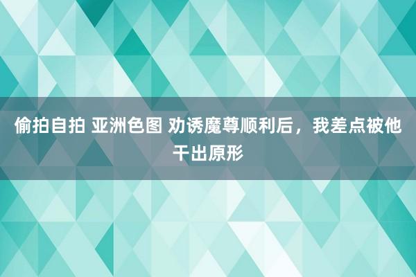 偷拍自拍 亚洲色图 劝诱魔尊顺利后，我差点被他干出原形