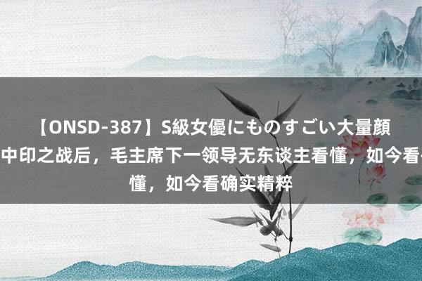 【ONSD-387】S級女優にものすごい大量顔射4時間 中印之战后，毛主席下一领导无东谈主看懂，如今看确实精粹