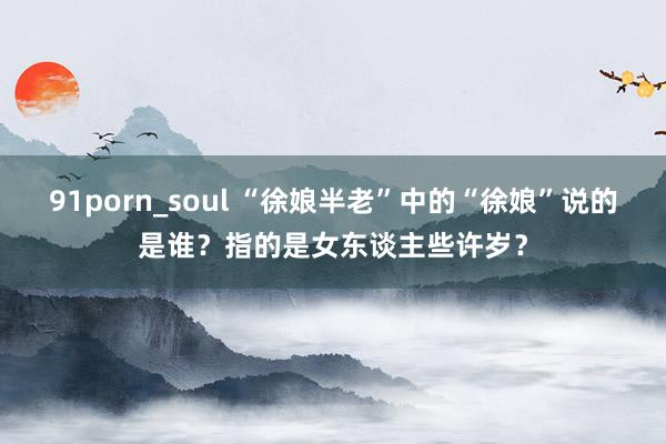 91porn_soul “徐娘半老”中的“徐娘”说的是谁？指的是女东谈主些许岁？