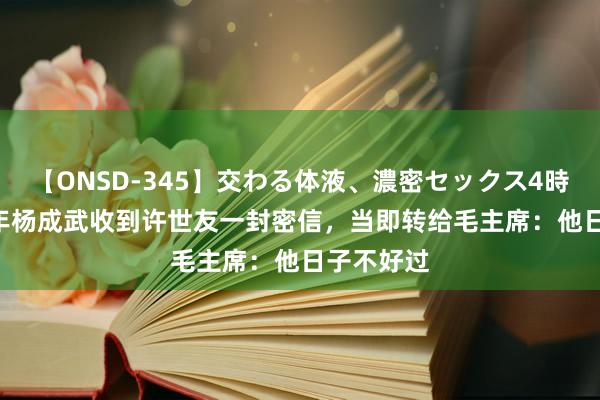 【ONSD-345】交わる体液、濃密セックス4時間 1967年杨成武收到许世友一封密信，当即转给毛主席：他日子不好过