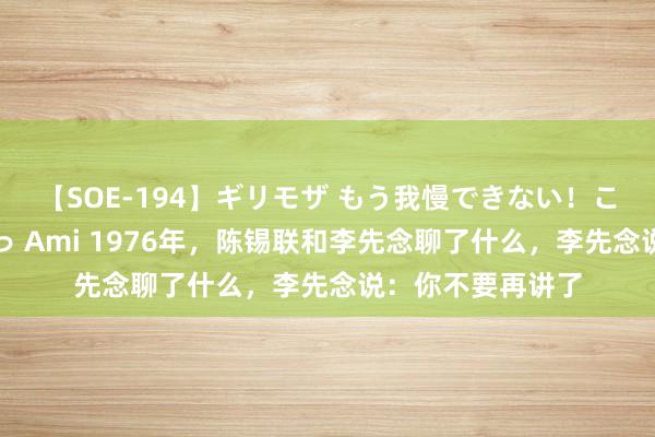 【SOE-194】ギリモザ もう我慢できない！ここでエッチしよっ Ami 1976年，陈锡联和李先念聊了什么，李先念说：你不要再讲了