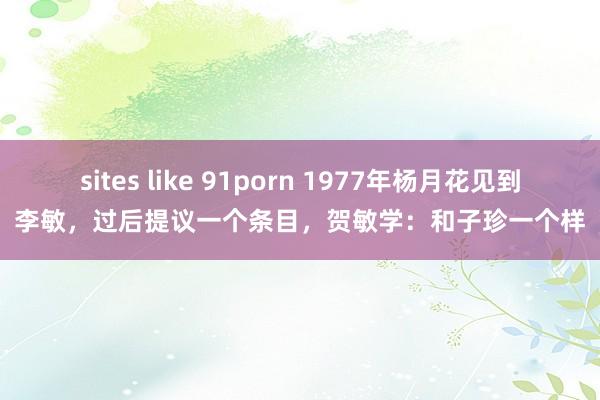 sites like 91porn 1977年杨月花见到李敏，过后提议一个条目，贺敏学：和子珍一个样