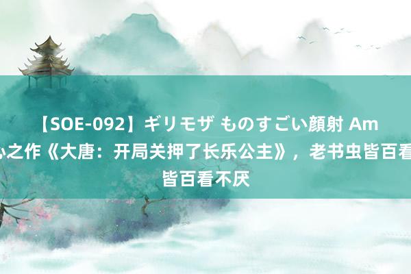 【SOE-092】ギリモザ ものすごい顔射 Ami 匠心之作《大唐：开局关押了长乐公主》，老书虫皆百看不厌