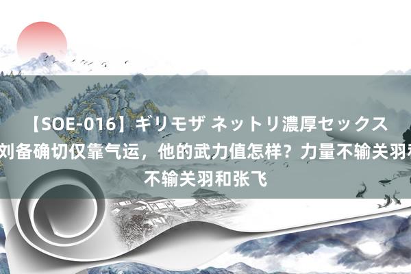 【SOE-016】ギリモザ ネットリ濃厚セックス Ami 刘备确切仅靠气运，他的武力值怎样？力量不输关羽和张飞