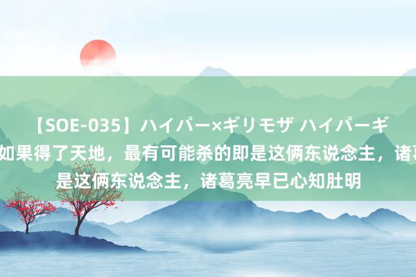 【SOE-035】ハイパー×ギリモザ ハイパーギリモザ Ami 刘备如果得了天地，最有可能杀的即是这俩东说念主，诸葛亮早已心知肚明