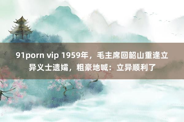 91porn vip 1959年，毛主席回韶山重逢立异义士遗孀，粗豪地喊：立异顺利了