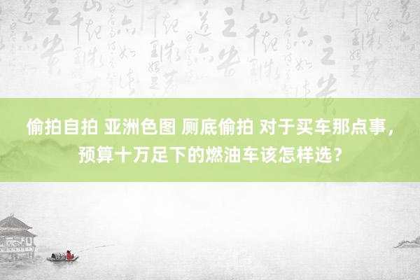 偷拍自拍 亚洲色图 厕底偷拍 对于买车那点事，预算十万足下的燃油车该怎样选？