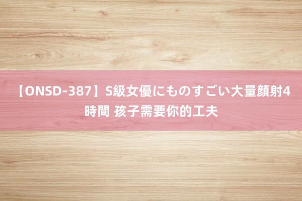 【ONSD-387】S級女優にものすごい大量顔射4時間 孩子需要你的工夫