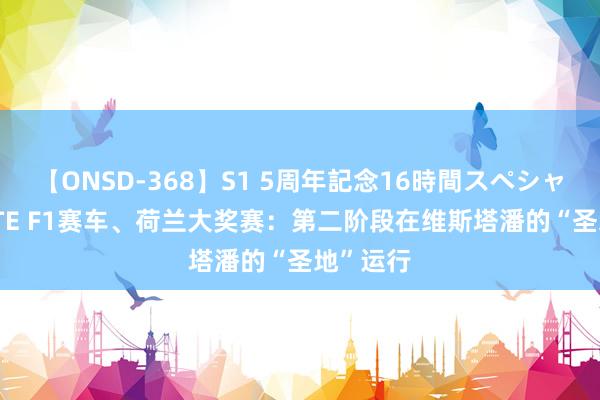 【ONSD-368】S1 5周年記念16時間スペシャル WHITE F1赛车、荷兰大奖赛：第二阶段在维斯塔潘的“圣地”运行