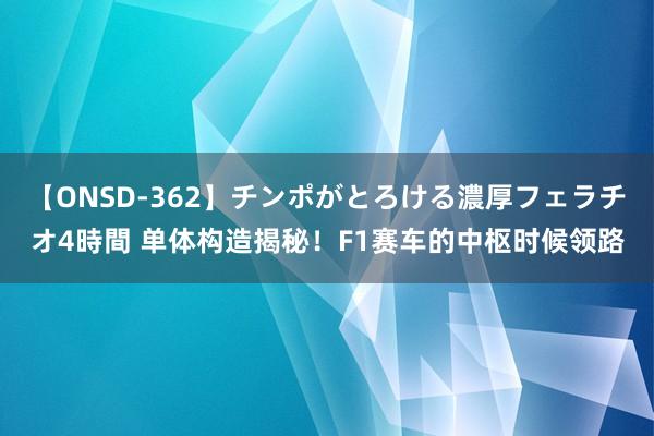 【ONSD-362】チンポがとろける濃厚フェラチオ4時間 单体构造揭秘！F1赛车的中枢时候领路